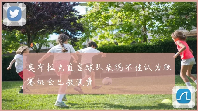 奥布拉克直言球队表现不佳认为联赛机会已被浪费