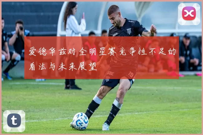爱德华兹对全明星赛竞争性不足的看法与未来展望