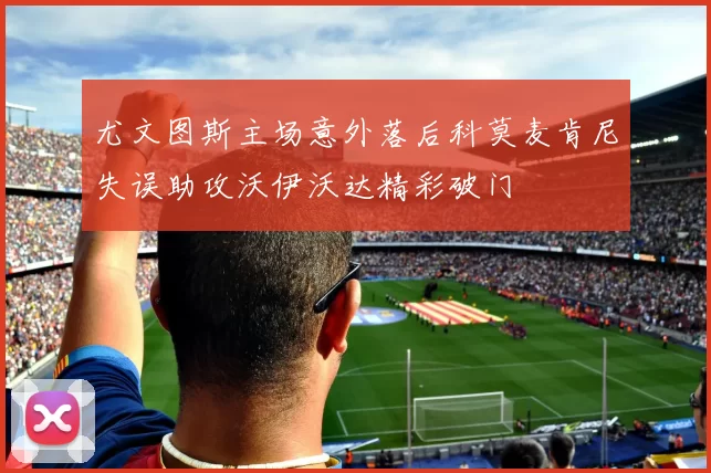 尤文图斯主场意外落后科莫麦肯尼失误助攻沃伊沃达精彩破门