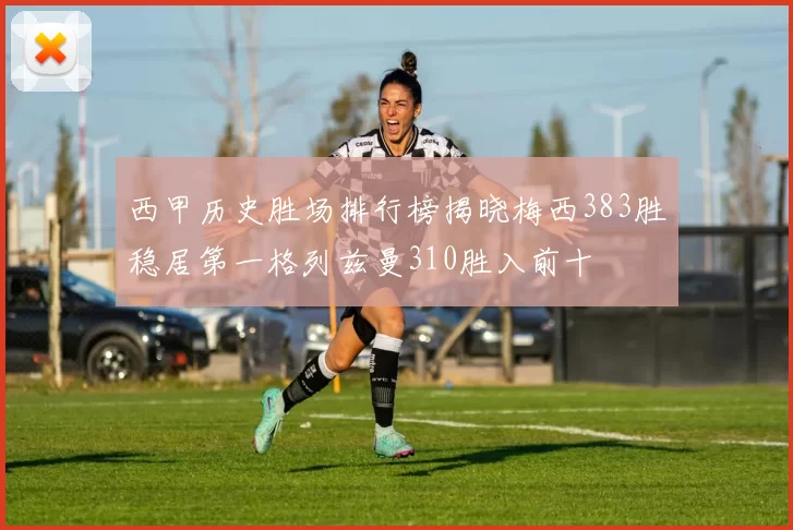 西甲历史胜场排行榜揭晓梅西383胜稳居第一格列兹曼310胜入前十